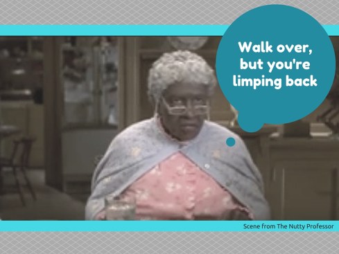 Walk over, but you're limping back!